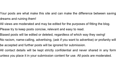 Your posts are what make this site and can make the difference between saving dreams and ruining them! 
All views are moderated and may be edited for the purposes of fitting the blog.
Please try to keep posts concise, relevant and easy to read.
Biased posts will be edited or deleted, regardless of which way they swing!
No racism, name-calling, advertising, (ask if you want to advertise) or profanity will be accepted and further posts will be ignored for submission. 
All contact details will be kept strictly confidential and never shared in any form unless you place it in your submission content for use. All posts are moderated. 
